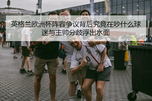 英格兰欧洲杯阵容争议背后究竟在吵什么球迷与主帅分歧浮出水面
